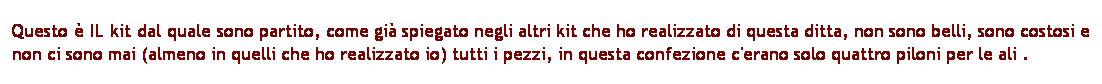 Casella di testo: Questo  IL kit dal quale sono partito, come gi spiegato negli altri kit che ho realizzato di questa ditta, non sono belli, sono costosi e non ci sono mai (almeno in quelli che ho realizzato io) tutti i pezzi, in questa confezione c'erano solo quattro piloni per le ali .
