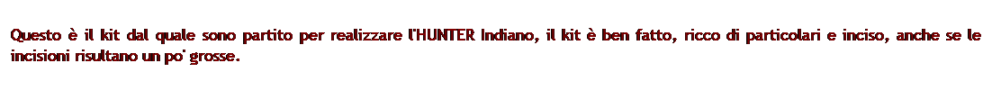 Casella di testo: Questo  il kit dal quale sono partito per realizzare l'HUNTER Indiano, il kit  ben fatto, ricco di particolari e inciso, anche se le incisioni risultano un po' grosse.

