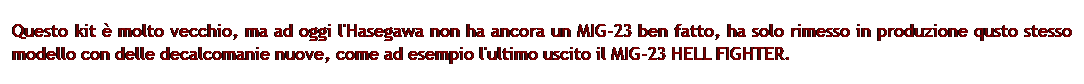 Casella di testo: Questo kit  molto vecchio, ma ad oggi l'Hasegawa non ha ancora un MIG-23 ben fatto, ha solo rimesso in produzione qusto stesso modello con delle decalcomanie nuove, come ad esempio l'ultimo uscito il MIG-23 HELL FIGHTER.
