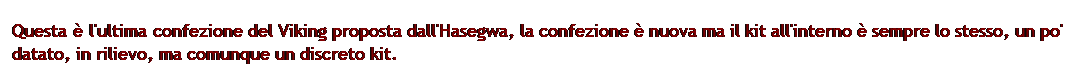Casella di testo: Questa  l'ultima confezione del Viking proposta dall'Hasegwa, la confezione  nuova ma il kit all'interno  sempre lo stesso, un po' datato, in rilievo, ma comunque un discreto kit.
