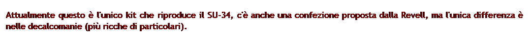 Casella di testo: Attualmente questo  l'unico kit che riproduce il SU-34, c' anche una confezione proposta dalla Revell, ma l'unica differenza  nelle decalcomanie (pi ricche di particolari).
