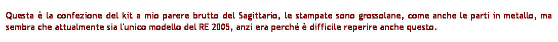 Casella di testo: Questa  la confezione del kit a mio parere brutto del Sagittario, le stampate sono grossolane, come anche le parti in metallo, ma sembra che attualmente sia l'unico modello del RE 2005, anzi era perch  difficile reperire anche questo. 
