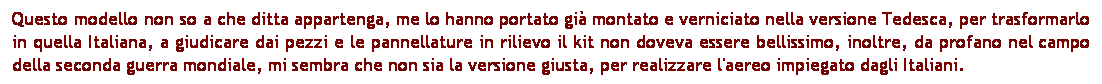 Casella di testo: Questo modello non so a che ditta appartenga, me lo hanno portato gi montato e verniciato nella versione Tedesca, per trasformarlo in quella Italiana, a giudicare dai pezzi e le pannellature in rilievo il kit non doveva essere bellissimo, inoltre, da profano nel campo della seconda guerra mondiale, mi sembra che non sia la versione giusta, per realizzare l'aereo impiegato dagli Italiani.
