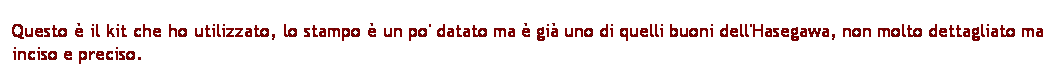 Casella di testo: Questo  il kit che ho utilizzato, lo stampo  un po' datato ma  gi uno di quelli buoni dell'Hasegawa, non molto dettagliato ma inciso e preciso.
