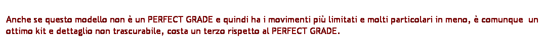 Casella di testo: Anche se questo modello non  un PERFECT GRADE e quindi ha i movimenti pi limitati e molti particolari in meno,  comunque  un ottimo kit e dettaglio non trascurabile, costa un terzo rispetto al PERFECT GRADE.
