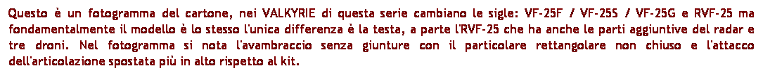 Casella di testo: Questo  un fotogramma del cartone, nei VALKYRIE di questa serie cambiano le sigle: VF-25F / VF-25S / VF-25G e RVF-25 ma fondamentalmente il modello  lo stesso l'unica differenza  la testa, a parte l'RVF-25 che ha anche le parti aggiuntive del radar e tre droni. Nel fotogramma si nota l'avambraccio senza giunture con il particolare rettangolare non chiuso e l'attacco dell'articolazione spostata pi in alto rispetto al kit. 

