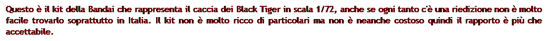 Casella di testo: Questo  il kit della Bandai che rappresenta il caccia dei Black Tiger in scala 1/72, anche se ogni tanto c' una riedizione non  molto facile trovarlo soprattutto in Italia. Il kit non  molto ricco di particolari ma non  neanche costoso quindi il rapporto  pi che accettabile.
 
