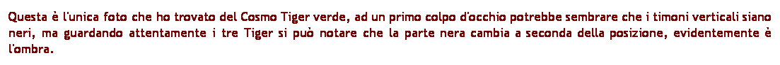 Casella di testo: Questa  l'unica foto che ho trovato del Cosmo Tiger verde, ad un primo colpo d'occhio potrebbe sembrare che i timoni verticali siano neri, ma guardando attentamente i tre Tiger si pu notare che la parte nera cambia a seconda della posizione, evidentemente  l'ombra. 
