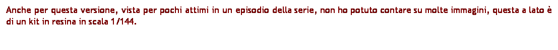 Casella di testo: Anche per questa versione, vista per pochi attimi in un episodio della serie, non ho potuto contare su molte immagini, questa a lato  di un kit in resina in scala 1/144.
 
