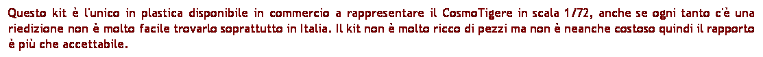 Casella di testo: Questo kit  l'unico in plastica disponibile in commercio a rappresentare il CosmoTigere in scala 1/72, anche se ogni tanto c' una riedizione non  molto facile trovarlo soprattutto in Italia. Il kit non  molto ricco di pezzi ma non  neanche costoso quindi il rapporto  pi che accettabile.
 
