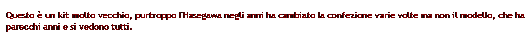 Casella di testo: Questo  un kit molto vecchio, purtroppo l'Hasegawa negli anni ha cambiato la confezione varie volte ma non il modello, che ha parecchi anni e si vedono tutti.
