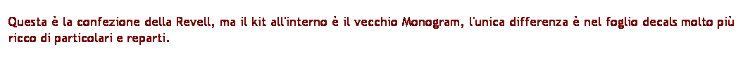 Casella di testo: Questa  la confezione della Revell, ma il kit all'interno  il vecchio Monogram, l'unica differenza  nel foglio decals molto pi ricco di particolari e reparti.
