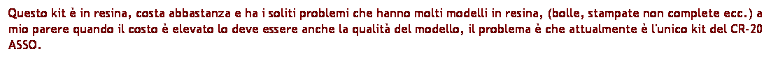 Casella di testo: Questo kit  in resina, costa abbastanza e ha i soliti problemi che hanno molti modelli in resina, (bolle, stampate non complete ecc.) a mio parere quando il costo  elevato lo deve essere anche la qualit del modello, il problema  che attualmente  l'unico kit del CR-20 ASSO.
