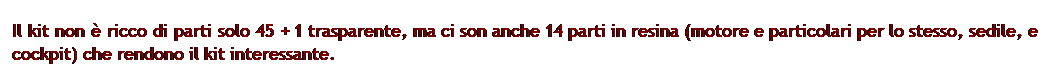 Casella di testo: Il kit non  ricco di parti solo 45 + 1 trasparente, ma ci son anche 14 parti in resina (motore e particolari per lo stesso, sedile, e cockpit) che rendono il kit interessante.
