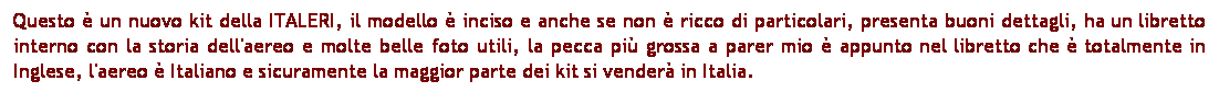 Casella di testo: Questo  un nuovo kit della ITALERI, il modello  inciso e anche se non  ricco di particolari, presenta buoni dettagli, ha un libretto interno con la storia dell'aereo e molte belle foto utili, la pecca pi grossa a parer mio  appunto nel libretto che  totalmente in Inglese, l'aereo  Italiano e sicuramente la maggior parte dei kit si vender in Italia.

