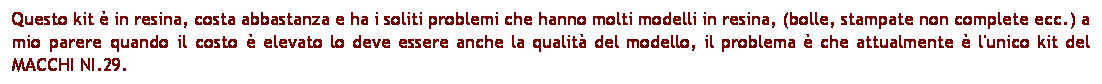 Casella di testo: Questo kit  in resina, costa abbastanza e ha i soliti problemi che hanno molti modelli in resina, (bolle, stampate non complete ecc.) a mio parere quando il costo  elevato lo deve essere anche la qualit del modello, il problema  che attualmente  l'unico kit del MACCHI NI.29.
