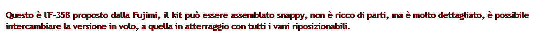 Casella di testo: Questo  l'F-35B proposto dalla Fujimi, il kit pu essere assemblato snappy, non  ricco di parti, ma  molto dettagliato,  possibile intercambiare la versione in volo, a quella in atterraggio con tutti i vani riposizionabili.
