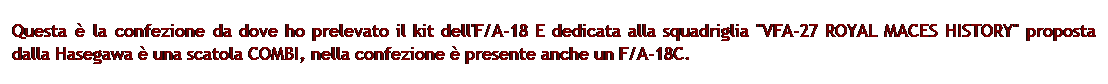 Casella di testo: Questa  la confezione da dove ho prelevato il kit dell'F/A-18 E dedicata alla squadriglia "VFA-27 ROYAL MACES HISTORY" proposta dalla Hasegawa  una scatola COMBI, nella confezione  presente anche un F/A-18C.
