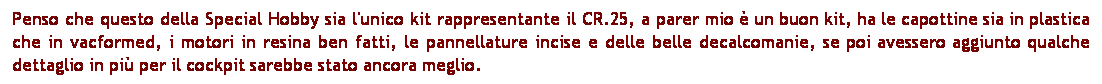 Casella di testo: Penso che questo della Special Hobby sia l'unico kit rappresentante il CR.25, a parer mio  un buon kit, ha le capottine sia in plastica che in vacformed, i motori in resina ben fatti, le pannellature incise e delle belle decalcomanie, se poi avessero aggiunto qualche dettaglio in pi per il cockpit sarebbe stato ancora meglio. 
