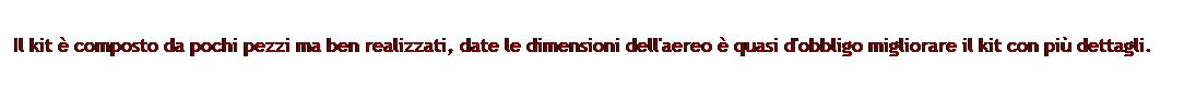 Casella di testo: Il kit  composto da pochi pezzi ma ben realizzati, date le dimensioni dell'aereo  quasi d'obbligo migliorare il kit con pi dettagli.  
