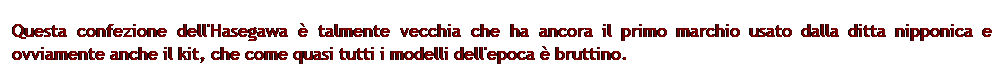 Casella di testo: Questa confezione dell'Hasegawa  talmente vecchia che ha ancora il primo marchio usato dalla ditta nipponica e ovviamente anche il kit, che come quasi tutti i modelli dell'epoca  bruttino.  
