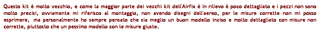 Casella di testo: Questo kit  molto vecchio, e come la maggior parte dei vecchi kit dell'Airfix  in rilievo  poco dettagliato e i pezzi non sono molto precisi, ovviamente mi riferisco al montaggio, non avendo disegni dell'aereo, per le misure corrette non mi posso esprimere,  ma personalmente ho sempre pensato che sia meglio un buon modello inciso e molto dettagliato con misure non corrette, piuttosto che un pessimo modello con le misure giuste.  
