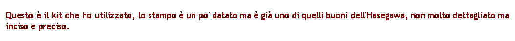 Casella di testo: Questo  il kit che ho utilizzato, lo stampo  un po' datato ma  gi uno di quelli buoni dell'Hasegawa, non molto dettagliato ma inciso e preciso.
