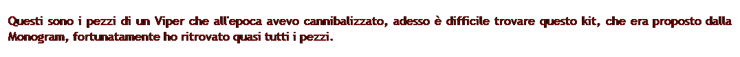 Casella di testo: Questi sono i pezzi di un Viper che all'epoca avevo cannibalizzato, adesso  difficile trovare questo kit, che era proposto dalla Monogram, fortunatamente ho ritrovato quasi tutti i pezzi.
