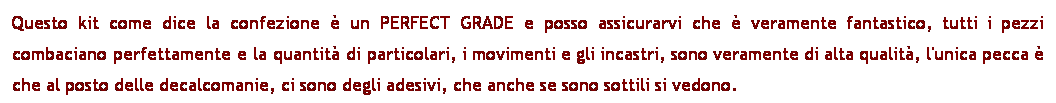 Casella di testo: Questo kit come dice la confezione  un PERFECT GRADE e posso assicurarvi che  veramente fantastico, tutti i pezzi combaciano perfettamente e la quantit di particolari, i movimenti e gli incastri, sono veramente di alta qualit, l'unica pecca  che al posto delle decalcomanie, ci sono degli adesivi, che anche se sono sottili si vedono.
