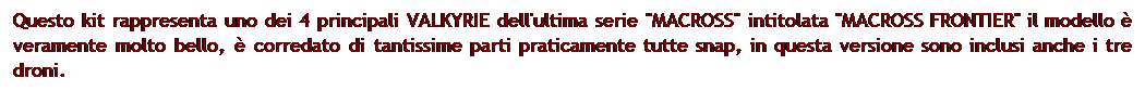 Casella di testo: Questo kit rappresenta uno dei 4 principali VALKYRIE dell'ultima serie "MACROSS" intitolata "MACROSS FRONTIER" il modello  veramente molto bello,  corredato di tantissime parti praticamente tutte snap, in questa versione sono inclusi anche i tre droni. 
