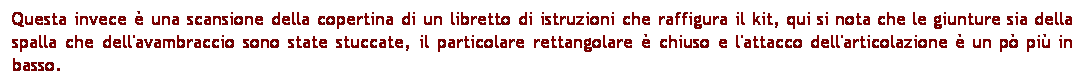 Casella di testo: Questa invece  una scansione della copertina di un libretto di istruzioni che raffigura il kit, qui si nota che le giunture sia della spalla che dell'avambraccio sono state stuccate, il particolare rettangolare  chiuso e l'attacco dell'articolazione  un p pi in basso. 
