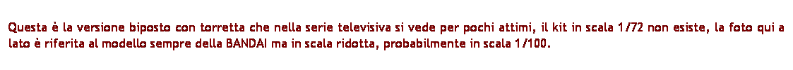 Casella di testo: Questa  la versione biposto con torretta che nella serie televisiva si vede per pochi attimi, il kit in scala 1/72 non esiste, la foto qui a lato  riferita al modello sempre della BANDAI ma in scala ridotta, probabilmente in scala 1/100.
