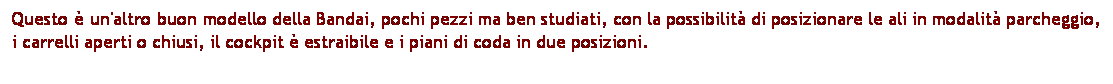 Casella di testo: Questo  un'altro buon modello della Bandai, pochi pezzi ma ben studiati, con la possibilit di posizionare le ali in modalit parcheggio, i carrelli aperti o chiusi, il cockpit  estraibile e i piani di coda in due posizioni. 
 
